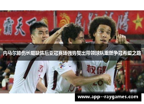 内马尔膝伤长期缺阵后亚冠赛场强势复出带领球队重燃争冠希望之路